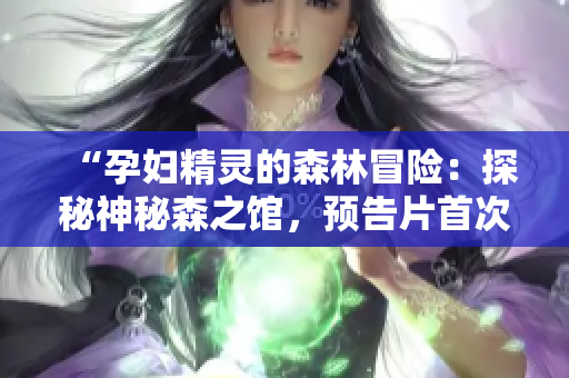 “孕妇精灵的森林冒险：探秘神秘森之馆，预告片首次曝光”