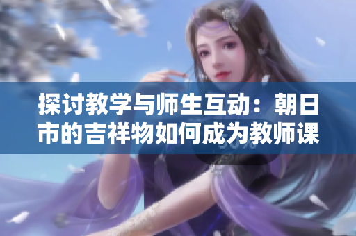 探讨教学与师生互动：朝日市的吉祥物如何成为教师课堂中的启发源泉