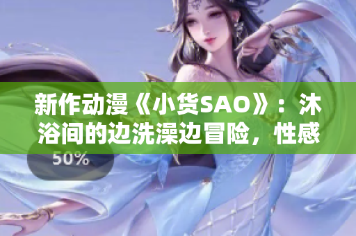 新作动漫《小货SAO》：沐浴间的边洗澡边冒险，性感与冒险的碰撞！