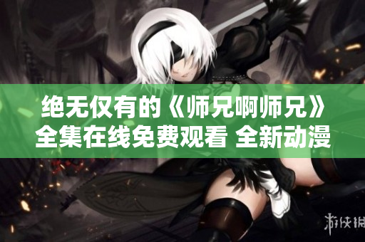 绝无仅有的《师兄啊师兄》全集在线免费观看 全新动漫精选!