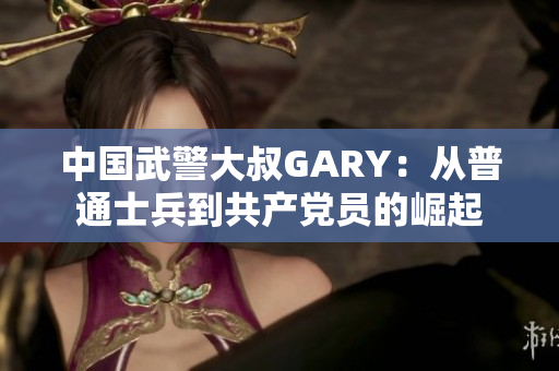 中国武警大叔GARY：从普通士兵到共产党员的崛起