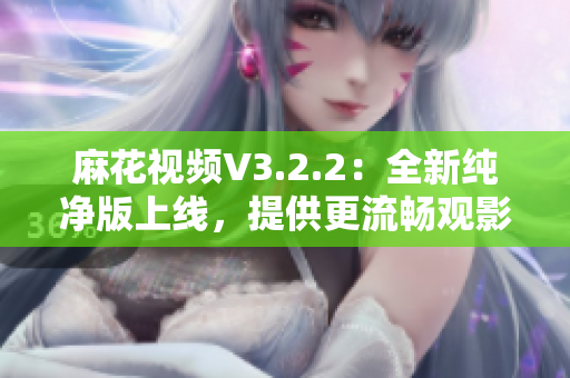 麻花视频V3.2.2：全新纯净版上线，提供更流畅观影体验