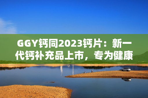 GGY钙同2023钙片：新一代钙补充品上市，专为健康骨骼而生