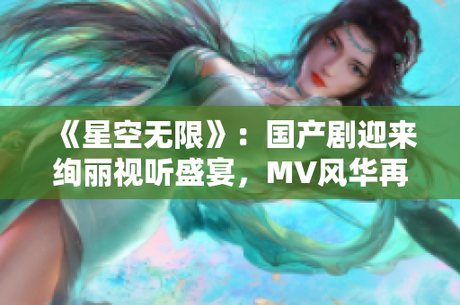 《星空无限》：国产剧迎来绚丽视听盛宴，MV风华再现异世风貌