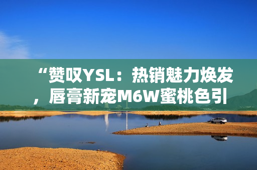 “赞叹YSL：热销魅力焕发，唇膏新宠M6W蜜桃色引领时尚潮流！”