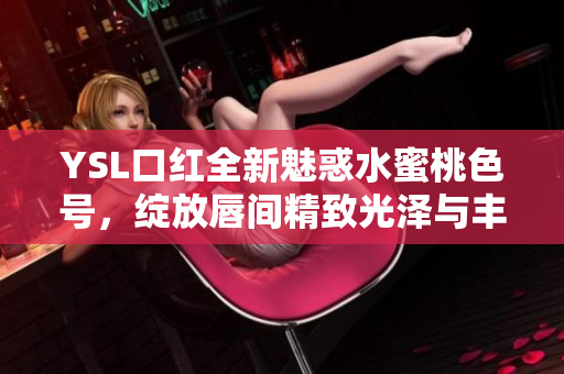 YSL口红全新魅惑水蜜桃色号，绽放唇间精致光泽与丰盈韵味