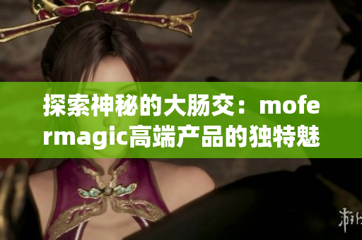 探索神秘的大肠交：mofermagic高端产品的独特魅力