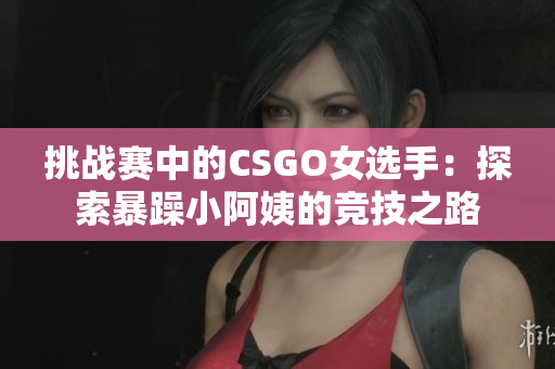 挑战赛中的CSGO女选手：探索暴躁小阿姨的竞技之路