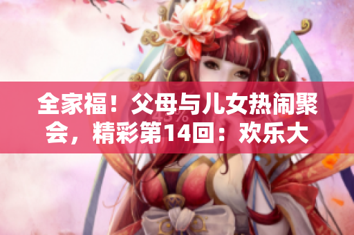 全家福！父母与儿女热闹聚会，精彩第14回：欢乐大联欢