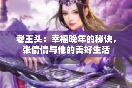 老王头：幸福晚年的秘诀，张倩倩与他的美好生活