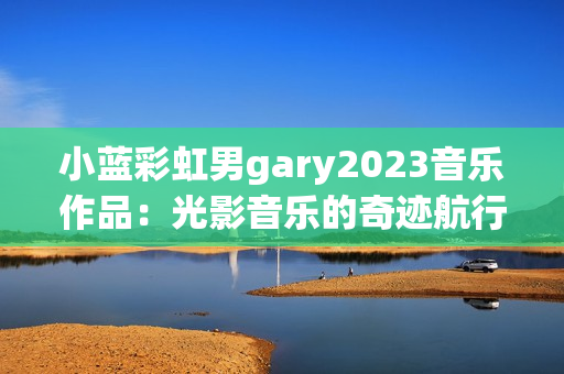 小蓝彩虹男gary2023音乐作品：光影音乐的奇迹航行