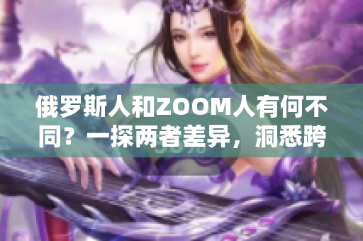 俄罗斯人和ZOOM人有何不同？一探两者差异，洞悉跨文化交流的奥秘