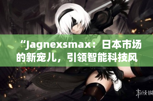 “Jagnexsmax：日本市场的新宠儿，引领智能科技风潮！”