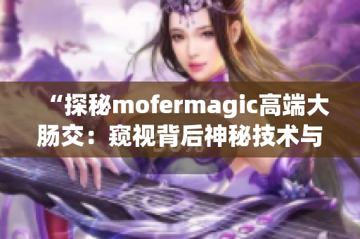 “探秘mofermagic高端大肠交：窥视背后神秘技术与奇妙效果”