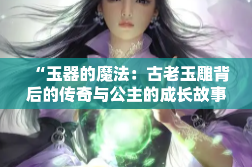 “玉器的魔法：古老玉雕背后的传奇与公主的成长故事”