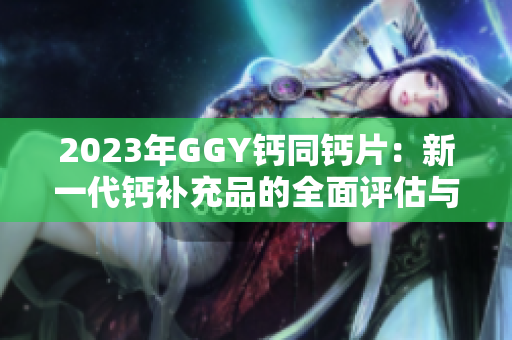 2023年GGY钙同钙片：新一代钙补充品的全面评估与比较