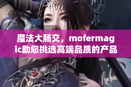 魔法大肠交，mofermagic助您挑选高端品质的产品！