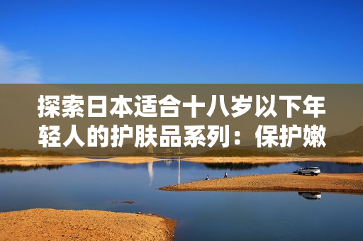 探索日本适合十八岁以下年轻人的护肤品系列：保护嫩肤，呵护青春