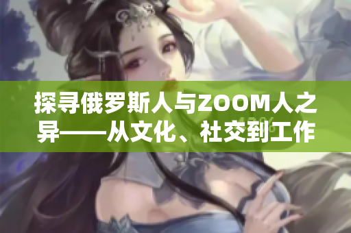 探寻俄罗斯人与ZOOM人之异——从文化、社交到工作习惯，谁更与时俱进？