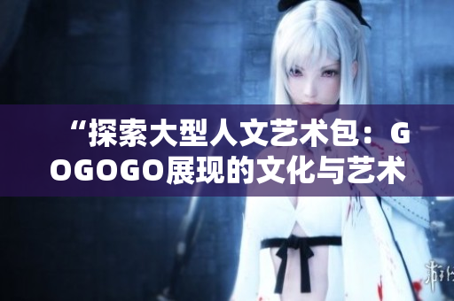 “探索大型人文艺术包：GOGOGO展现的文化与艺术魅力”