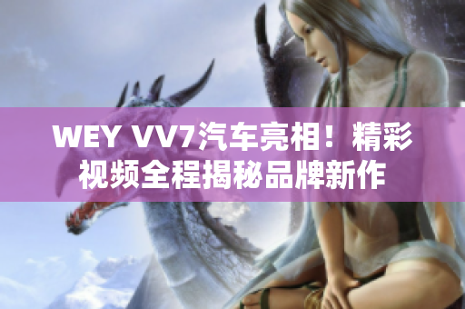 WEY VV7汽车亮相！精彩视频全程揭秘品牌新作