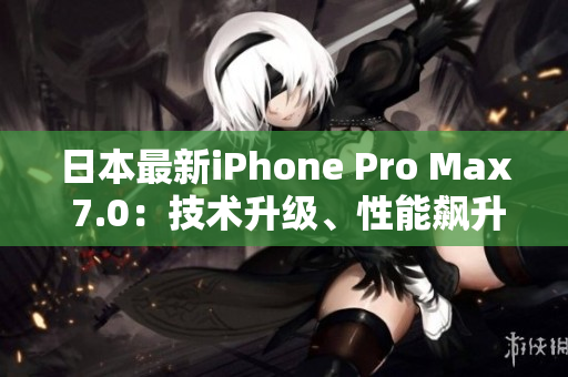 日本最新iPhone Pro Max 7.0：技术升级、性能飙升，全方位解读