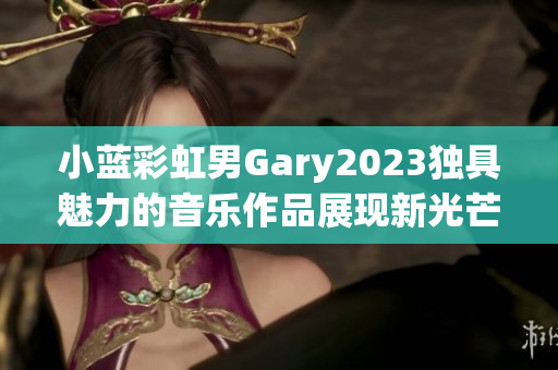 小蓝彩虹男Gary2023独具魅力的音乐作品展现新光芒