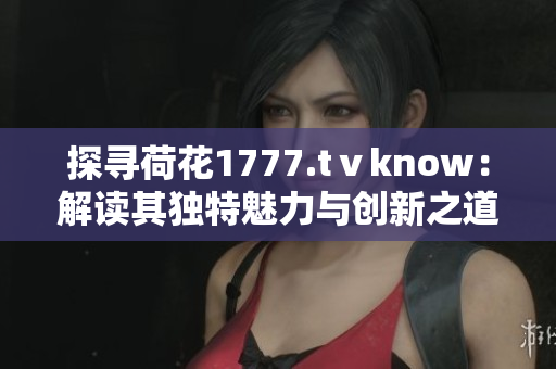 探寻荷花1777.tⅴknow：解读其独特魅力与创新之道