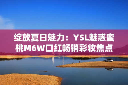 绽放夏日魅力：YSL魅惑蜜桃M6W口红畅销彩妆焦点