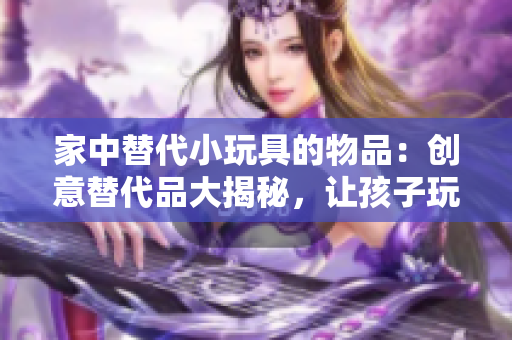 家中替代小玩具的物品：创意替代品大揭秘，让孩子玩得开心又安全