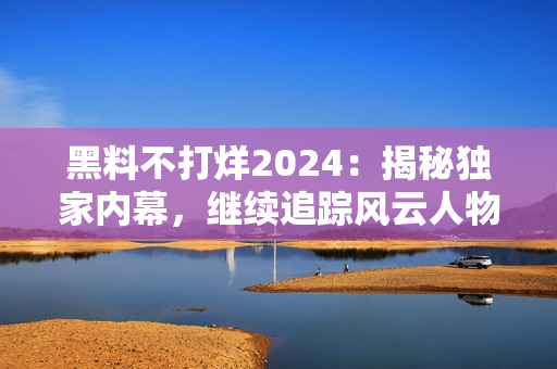 黑料不打烊2024：揭秘独家内幕，继续追踪风云人物