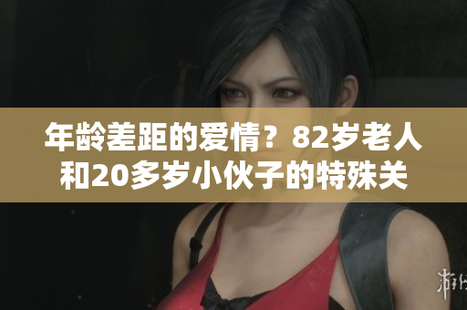 年龄差距的爱情？82岁老人和20多岁小伙子的特殊关系引人关注