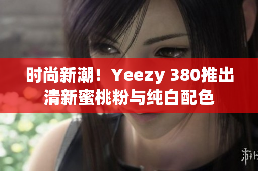 时尚新潮！Yeezy 380推出清新蜜桃粉与纯白配色