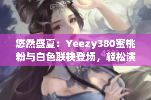 悠然盛夏：Yeezy380蜜桃粉与白色联袂登场，轻松演绎清新潮流