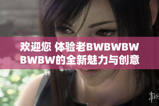 欢迎您 体验老BWBWBWBWBW的全新魅力与创意创新