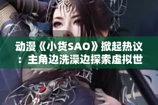 动漫《小货SAO》掀起热议：主角边洗澡边探索虚拟世界，引发争议议题