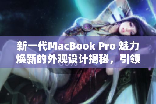 新一代MacBook Pro 魅力焕新的外观设计揭秘，引领时尚潮流