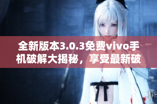 全新版本3.0.3免费vivo手机破解大揭秘，享受最新破解技巧！