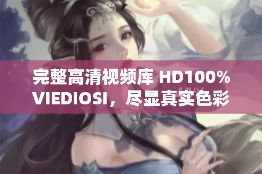 完整高清视频库 HD100%VIEDIOSI，尽显真实色彩与细腻质感