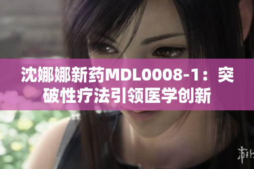 沈娜娜新药MDL0008-1：突破性疗法引领医学创新