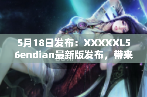 5月18日发布：XXXXXL56endian最新版发布，带来重大改进