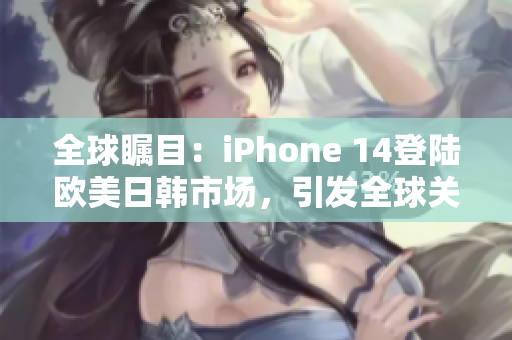 全球瞩目：iPhone 14登陆欧美日韩市场，引发全球关注