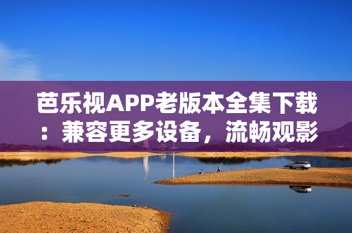 芭乐视APP老版本全集下载：兼容更多设备，流畅观影体验