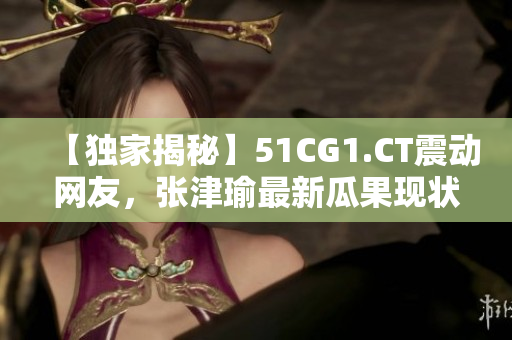 【独家揭秘】51CG1.CT震动网友，张津瑜最新瓜果现状大曝光