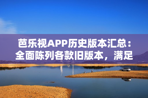 芭乐视APP历史版本汇总：全面陈列各款旧版本，满足用户多样需求