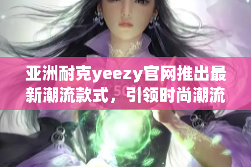 亚洲耐克yeezy官网推出最新潮流款式，引领时尚潮流