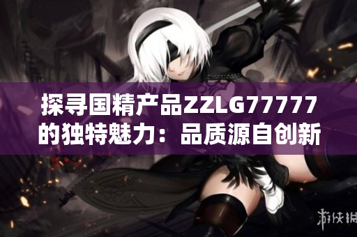 探寻国精产品ZZLG77777的独特魅力：品质源自创新，实力诠释中国制造精髓