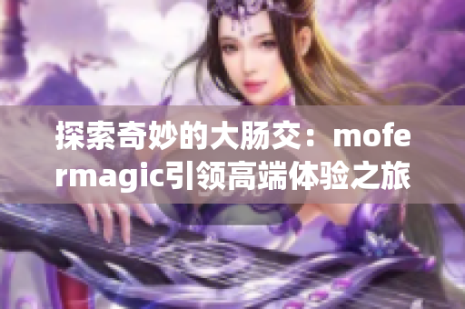 探索奇妙的大肠交：mofermagic引领高端体验之旅