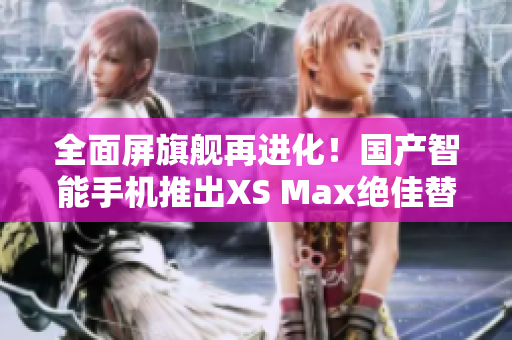 全面屏旗舰再进化！国产智能手机推出XS Max绝佳替代品