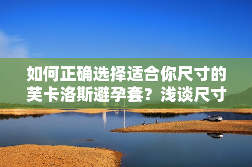 如何正确选择适合你尺寸的芙卡洛斯避孕套？浅谈尺寸选择的重要性及方法